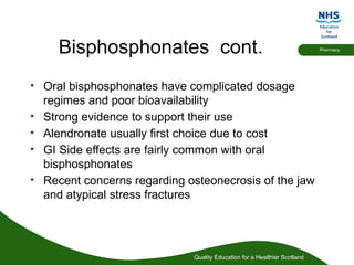 Quality Education for a Healthier Scotland
Pharmacy
Bisphosphonates cont.
• Oral bisphosphonates have complicated dosage
regimes and poor bioavailability
• Strong evidence to support their use
• Alendronate usually first choice due to cost
• GI Side effects are fairly common with oral
bisphosphonates
• Recent concerns regarding osteonecrosis of the jaw
and atypical stress fractures
 