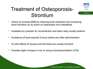 Quality Education for a Healthier Scotland
Pharmacy
Treatment of Osteoporosis-
Strontium
• Claims to increase BMD by reducing bone resorption and increasing
bone formation by its action on osetoclasts and osteoblasts
• Available as a powder for reconstitution and taken daily usually bedtime
• Avoidance of food required 2 hours before and after administration
• GI side effects of nausea and diarrhoea but usually transient
• Possible slight increase in risk of venous thromboembolism (VTE)
 