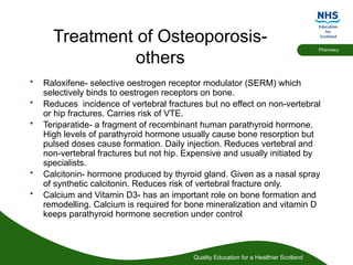 Quality Education for a Healthier Scotland
Pharmacy
Treatment of Osteoporosis-
others
• Raloxifene- selective oestrogen receptor modulator (SERM) which
selectively binds to oestrogen receptors on bone.
• Reduces incidence of vertebral fractures but no effect on non-vertebral
or hip fractures. Carries risk of VTE.
• Teriparatide- a fragment of recombinant human parathyroid hormone.
High levels of parathyroid hormone usually cause bone resorption but
pulsed doses cause formation. Daily injection. Reduces vertebral and
non-vertebral fractures but not hip. Expensive and usually initiated by
specialists.
• Calcitonin- hormone produced by thyroid gland. Given as a nasal spray
of synthetic calcitonin. Reduces risk of vertebral fracture only.
• Calcium and Vitamin D3- has an important role on bone formation and
remodelling. Calcium is required for bone mineralization and vitamin D
keeps parathyroid hormone secretion under control
 