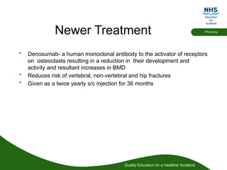 Quality Education for a Healthier Scotland
Pharmacy
Newer Treatment
• Denosumab- a human monoclonal antibody to the activator of receptors
on osteoclasts resulting in a reduction in their development and
activity and resultant increases in BMD
• Reduces risk of vertebral, non-vertebral and hip fractures
• Given as a twice yearly s/c injection for 36 months
 