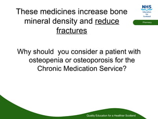 Quality Education for a Healthier Scotland
Pharmacy
These medicines increase bone
mineral density and reduce
fractures
Why should you consider a patient with
osteopenia or osteoporosis for the
Chronic Medication Service?
 