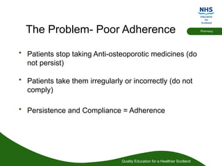 Quality Education for a Healthier Scotland
Pharmacy
The Problem- Poor Adherence
• Patients stop taking Anti-osteoporotic medicines (do
not persist)
• Patients take them irregularly or incorrectly (do not
comply)
• Persistence and Compliance = Adherence
 