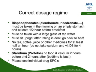 Quality Education for a Healthier Scotland
Pharmacy
Correct dosage regime
• Bisphosphonates (alendronate, risedronate….)
must be taken in the morning on an empty stomach
and at least 1/2 hour before breakfast
• Must be taken with a large glass of tap water
• Must sit upright after taking ie don’t go back to bed!
• No tea, coffee, juice or other medicines for at least
half an hour (do not take calcium and vit D3 for 4
hours)
• Strontium (Protelos) no food & calcium 2 hours
before and 2 hours after (bedtime is best)
• Please see individual drug SPC’s
 