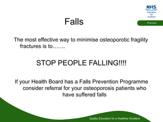 Quality Education for a Healthier Scotland
Pharmacy
Falls
The most effective way to minimise osteoporotic fragility
fractures is to…….
STOP PEOPLE FALLING!!!!
If your Health Board has a Falls Prevention Programme
consider referral for your osteoporosis patients who
have suffered falls
 