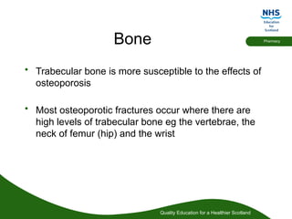 Quality Education for a Healthier Scotland
Pharmacy
Bone
• Trabecular bone is more susceptible to the effects of
osteoporosis
• Most osteoporotic fractures occur where there are
high levels of trabecular bone eg the vertebrae, the
neck of femur (hip) and the wrist
 