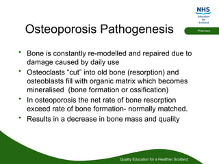 Quality Education for a Healthier Scotland
Pharmacy
Osteoporosis Pathogenesis
• Bone is constantly re-modelled and repaired due to
damage caused by daily use
• Osteoclasts “cut” into old bone (resorption) and
osteoblasts fill with organic matrix which becomes
mineralised (bone formation or ossification)
• In osteoporosis the net rate of bone resorption
exceed rate of bone formation- normally matched.
• Results in a decrease in bone mass and quality
 