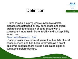 Quality Education for a Healthier Scotland
Pharmacy
Definition
•Osteoporosis is a progressive systemic skeletal
disease characterised by low bone mass and micro-
architectural deterioration of bone tissue with a
consequent increase in bone fragility and susceptibility
to fracture.
•World Health Organisation (1994)
•Osteoporosis is a chronic disease that has late clinical
consequences and has been referred to as a silent
epidemic because there are no associated signs or
symptoms before fracture.
 