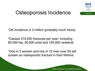 Quality Education for a Healthier Scotland
Pharmacy
Osteoporosis Incidence
•UK incidence is 3 million (probably much more)
•Causes 310,000 fractures per year- including
60,000 hip, 50,000 wrist and 120,000 vertebral
•One in 3 women and one in 12 men over 50 will
sustain an osteoporotic fracture in their lifetime
 