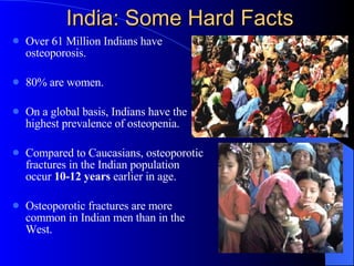 India: Some Hard Facts  Over 61 Million Indians have osteoporosis. 80% are women. On a global basis, Indians have the highest prevalence of osteopenia. Compared to Caucasians, osteoporotic fractures in the Indian population occur  10-12 years  earlier in age. Osteoporotic fractures are more common in Indian men than in the West. 
