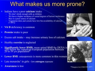 What makes us more prone? Indians have a poor  calcium  intake  We don’t drink enough milk as children We have a higher incidence of varied degrees of lactose intolerance Rice is a poor source of calcium Vegetarian diets and cereals have low bio-availability of calcium (<30%) Vit D  deficiency is common Protein  intake is poor Excess salt intake – may increase urinary loss of calcium Healthy  exercise  is neglected Significantly lower BMD : mean spinal BMD by DEXA is 2SD below the American-European population between  20 to 59 yrs population* Lower BMI : osteoporosis is more common in thin women Late menarche’ in girls -  low  estrogen  exposure Awareness  is low *Nangia et al, ESICON 1977 
