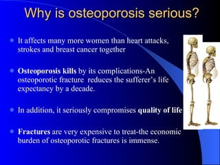 Why is osteoporosis serious? It affects many more women than heart attacks, strokes and breast cancer together Osteoporosis kills  by its complications-An osteoporotic fracture  reduces the sufferer’s life expectancy by a decade. In addition, it seriously compromises  quality of life Fractures  are very expensive to treat-the economic burden of osteoporotic fractures is immense. 