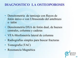 DIAGNOSTICO  LA OSTEOPOROSIS Densitometría  de tamizaje con Rayos de fotón únivo o von Ultrasonido del antebrazo o  talón Densitometría DXA de fotón dual, de huesos centrales, columna y caderas VFA-Morfometría lateral de columna Radiografías simples para buscar fracturas Tomografía (TAC) Resonancia Magnética 