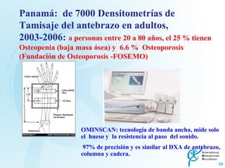 Panamá:  de 7000 Densitometrías de  Tamisaje del antebrazo en adultos, 2003-2006:  a personas entre 20 a 80 años, el 25 % tienen Osteopenia (baja masa ósea) y  6.6 %  Osteoporosis (Fundación de Osteoporosis -FOSEMO) OMINSCAN: tecnología de banda ancha, mide solo  el  hueso y  la resistencia al paso  del sonido. 97% de precisión y es similar al DXA de antebrazo, columna y cadera. 
