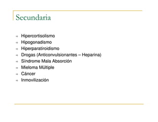 Secundaria

 Hipercortisolismo
 Hipogonadismo
 Hiperparatiroidismo
 Drogas (Anticonvulsionantes – Heparina)
 Síndrome Mala Absorción
 Mieloma Múltiple
 Cáncer
 Inmovilización
 