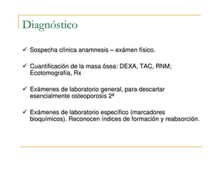 Diagnóstico

 Sospecha clínica anamnesis – exámen físico.

 Cuantificación de la masa ósea: DEXA, TAC, RNM;
 Ecotomografía, Rx

 Exámenes de laboratorio general, para descartar
 esencialmente osteoporosis 2ª

 Exámenes de laboratorio específico (marcadores
 bioquímicos). Reconocen índices de formación y reabsorción.
 