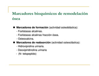 Marcadores bioquímicos de remodelación
ósea
 Marcadores de formación (actividad osteoblástica):
 - Fosfatasas alcalinas.
 - Fosfatasas alcalinas fracción ósea.
 - Osteocalcina.
 Marcadores de reabsorción (actividad osteoclástica):
 - Hidroxiprolina urinaria.
 - Deoxipiridinolina urinaria
 - (N- telopeptido)
 
