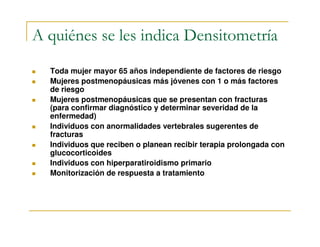 A quiénes se les indica Densitometría
  Toda mujer mayor 65 años independiente de factores de riesgo
  Mujeres postmenopáusicas más jóvenes con 1 o más factores
  de riesgo
  Mujeres postmenopáusicas que se presentan con fracturas
  (para confirmar diagnóstico y determinar severidad de la
  enfermedad)
  Individuos con anormalidades vertebrales sugerentes de
  fracturas
  Individuos que reciben o planean recibir terapia prolongada con
  glucocorticoides
  Individuos con hiperparatiroidismo primario
  Monitorización de respuesta a tratamiento
 