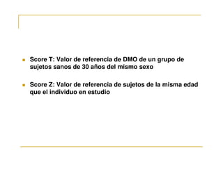 Score T: Valor de referencia de DMO de un grupo de
sujetos sanos de 30 años del mismo sexo

Score Z: Valor de referencia de sujetos de la misma edad
que el individuo en estudio
 