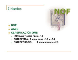 Criterios


  NOF
  AAEC
  CLASIFICACIÓN OMS
   NORMAL: T score hasta –1.0
   OSTEOPENIA: T score entre –1.0 y –2.5
   OSTEOPOROSIS:      T score menor a –2.5
 