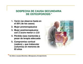 SOSPECHA DE CAUSA SECUNDARIA
                  DE OSTEOPOROSIS *

     1. Varón (se observa hasta en
        el 50% de los casos)
     2. Mujer premenopáusica
     3. Mujer postmenopáusica
        con Z score menor a <2.0
     4. Pérdida ósea mantenida a
        pesar de terapia adecuada
     5. Compromiso cortical
        (cadera) > que trabecular
        (columna) en menores de
        65 años


* Se refiere a causas diferentes a Menopausia y Envejecimiento
 