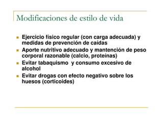 Modificaciones de estilo de vida

 Ejercicio físico regular (con carga adecuada) y
 medidas de prevención de caídas
 Aporte nutritivo adecuado y mantención de peso
 corporal razonable (calcio, proteínas)
 Evitar tabaquismo y consumo excesivo de
 alcohol
 Evitar drogas con efecto negativo sobre los
 huesos (corticoides)
 