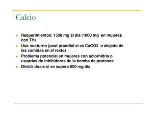 Calcio

 Requerimientos: 1500 mg al día (1000 mg en mujeres
 con TH)
 Uso nocturno (post prandial si es CaCO3 o alejado de
 las comidas en el resto)
 Problema potencial en mujeres con aclorhidria o
 usuarias de inhibidores de la bomba de protones
 Dividir dosis si se supera 500 mg/día
 