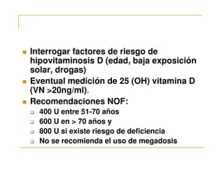 Interrogar factores de riesgo de
hipovitaminosis D (edad, baja exposición
solar, drogas)
Eventual medición de 25 (OH) vitamina D
(VN >20ng/ml).
Recomendaciones NOF:
  400 U entre 51-70 años
  600 U en > 70 años y
  800 U si existe riesgo de deficiencia
  No se recomienda el uso de megadosis
 