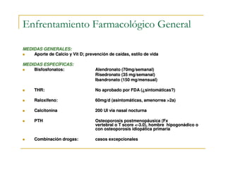 Enfrentamiento Farmacológico General

MEDIDAS GENERALES:
    Aporte de Calcio y Vit D; prevención de caídas, estilo de vida

MEDIDAS ESPECÍFICAS:
    Bisfosfonatos:                 Alendronato (70mg/semanal)
                                   Risedronato (35 mg/semanal)
                                   Ibandronato (150 mg/mensual)

     THR:                          No aprobado por FDA (¿sintomáticas?)

     Raloxifeno:                   60mg/d (asintomáticas, amenorrea >2a)

     Calcitonina                   200 UI via nasal nocturna

     PTH                           Osteoporosis postmenopáusica (Fx
                                   vertebral o T score <-3.0), hombre hipogonádico o
                                   con osteoporosis idiopática primaria

     Combinación drogas:           casos excepcionales
 