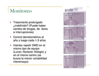 Monitoreo

 Tratamiento prolongado
 ¿indefinido? (Puede haber
 cambio de drogas, de dosis
 e interrupciones)
 Control densitométrico al
 año y luego cada 1-3 años
 Intentar repetir DMO en el
 mismo tipo de equipo
 (Lunar; Norland; Hologic) y
 en el mismo centro (se
 busca la menor variabilidad
 interensayo)
 