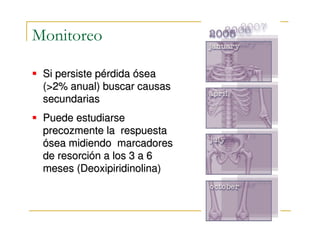Monitoreo

 Si persiste pérdida ósea
 (>2% anual) buscar causas
 secundarias
 Puede estudiarse
 precozmente la respuesta
 ósea midiendo marcadores
 de resorción a los 3 a 6
 meses (Deoxipiridinolina)
 
