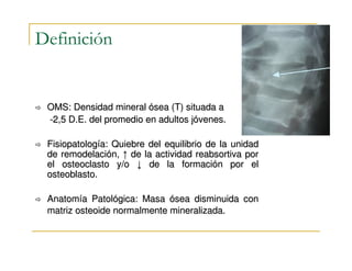 Definición


 OMS: Densidad mineral ósea (T) situada a
 -2,5 D.E. del promedio en adultos jóvenes.

 Fisiopatología: Quiebre del equilibrio de la unidad
 de remodelación, ↑ de la actividad reabsortiva por
 el osteoclasto y/o ↓ de la formación por el
 osteoblasto.

 Anatomía Patológica: Masa ósea disminuida con
 matriz osteoide normalmente mineralizada.
 