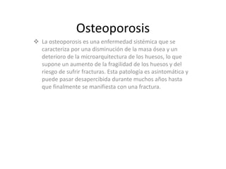 Osteoporosis
 La osteoporosis es una enfermedad sistémica que se
caracteriza por una disminución de la masa ósea y un
deterioro de la microarquitectura de los huesos, lo que
supone un aumento de la fragilidad de los huesos y del
riesgo de sufrir fracturas. Esta patología es asintomática y
puede pasar desapercibida durante muchos años hasta
que finalmente se manifiesta con una fractura.
 