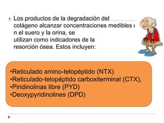 Los productos de la degradación del colágeno alcanzar concentraciones medibles en el suero y la orina, se utilizan como indicadores de la resorción ósea. Estos incluyen: Reticulado amino-telopéptido (NTX) 