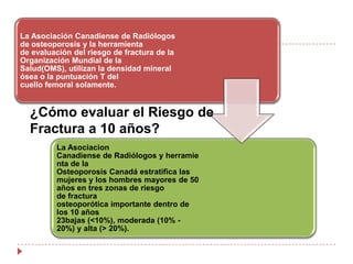 ¿Cómo evaluar la osteoporosis y el riesgo de fractura?Una historia detallada y un examen físico enfocado; se recomienda identificar los factores de riesgo de baja densidad mineral ósea, las caídas y fracturas.