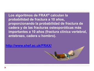 Los algoritmos de FRAX® calculan la probabilidad de fractura a 10 años, proporcionando la probabilidad de fractura de cadera y de las fracturas osteoporóticas más importantes a 10 años (fractura clínica vertebral, antebrazo, cadera u hombro).http://www.shef.ac.uk/FRAX/