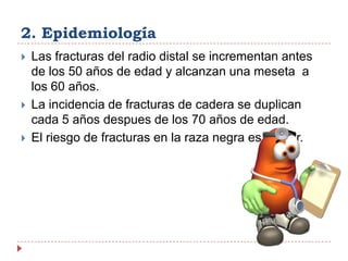2. EpidemiologíaLas fracturas del radio distal se incrementan antes de los 50 años de edad y alcanzan una meseta  a los 60 años.La incidencia de fracturas de cadera se duplican cada 5 años despues de los 70 años de edad.El riesgo de fracturas en la raza negra es menor.