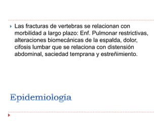 EpidemiologíaLas fracturas de vertebras se relacionan con morbilidad a largo plazo: Enf. Pulmonar restrictivas, alteraciones biomecánicas de la espalda, dolor, cifosis lumbar que se relaciona con distensión abdominal, saciedad temprana y estreñimiento.