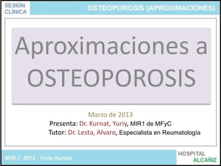 Aproximaciones a
 OSTEOPOROSIS
                Marzo de 2013
  Presenta: Dr. Kurnat, Yuriy, MIR1 de MFyC
  Tutor: Dr. Lesta, Alvaro, Especialista en Reumatología
 