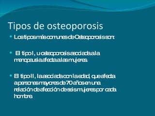 Tipos de osteoporosis Los tipos más comunes de Osteoporosis son: El tipo I, u osteoporosis asociada a la menopausia afecta a las mujeres. El tipo II, la asociada con la edad, que afecta a personas mayores de 70 años en una relación de afección de seis mujeres por cada hombre. 