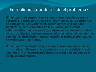 En realidad, ¿dónde reside el problema? En el tipo I: se sospecha que el mecanismo que hace que se desarrolle la osteoporosis tipo I en las mujeres es la deficiencia de estr ó genos. Los varones no suelen perder una cantidad significativa de hueso antes de los 70 a ñ os, pero varias enfermedades, medicaciones (por ejemplo, tratamiento cr ó nico con corticoides), y factores relacionados con el estilo de vida (por ejemplo, el alcoholismo) pueden ocasionar p é rdidas prematuras de masa  ó sea y de fuerza. En el tipo II: se sospecha que el mecanismo que hace que se  desarrolle este tipo de osteoporosis es la deficiencia de vitamina D y un hiperparatiroidismo (o exceso de funci ó n de la gl á ndula paratiroides). . 