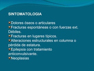 SINTOMATOLOGIA Dolores óseos o articulares Fracturas espontáneas o con fuerzas ext. Débiles. Fracturas en lugares típicos. Alteraciones estructurales en columna o pérdida de estatura. Epilepsia con tratamiento anticonvulsivante. Neoplasias 