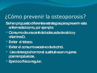 ¿Cómo prevenir la osteoporosis? Se han propuesto diferentes estrategias para prevenir esta enfermedad como, por ejemplo: Consumo de una cantidad adecuada de calcio y vitamina D. Evitar  el tabaco. Evitar el consumo excesivo de alcohol. Uso de terapia hormonal sustitutiva en mujeres posmenopáusicas . Ejercicio físico regular. 