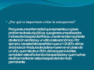 ¿Por qué es importante evitar la osteoporosis? Porque es una enfermedad que representa un grave problema de salud pública, que genera unos elevados índices de discapacidad física, una demanda importante de atención sanitaria y un alto coste económico. Por ejemplo, las estadísticas señalan que un 12-20% de los ancianos con fractura de cadera mueren en el plazo de un año, que más de un 50% de los supervivientes completan este año siendo discapacitados y que muchos de ellos mantienen esta discapacidad de modo permanente.  