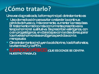 ¿Cómo tratarlo? Una vez diagnosticada, la forma principal de tratamiento es: Uso de medicación para evitar o retardar la continua pérdida de hueso o, más raramente, aumentar la masa ósea. El tratamiento médico más comúnmente prescrito es la terapia hormonal sustitutiva. Se prescriben estrógenos, con o sin progestágenos, en dosis bajas con la idea de recuperar los niveles hormonales endógenos perdidos con la menopausia  Otros tratamientos incluyen la calcitonina, los bifosfonatos, la vitamina D y la PTH. EJERCICIO FÍSICO  (QUE ES DONDE SE CENTRA NUESTRO TRABAJO) 