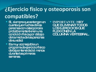 ¿Ejercicio físico y osteoporosis son compatibles? Si, siempre que se tengan en cuenta que muchas de las personas con osteoporosis probablemente tienen una condición física por debajo de la media de las personas de su edad. Es muy aconsejable un programa de ejercicio físico de baja intensidad al menos durante las primeras semanas. IMPORTANTE:  HAY QUE ELIMINAR TODOS LOS EJERCICIOS QUE FLEXIONEN LA COLUMNA VERTEBRAL. 