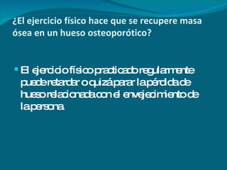 ¿El ejercicio físico hace que se recupere masa ósea en un hueso osteoporótico? El ejercicio físico practicado regularmente puede retardar o quizá parar la pérdida de hueso relacionada con el envejecimiento de la persona. 