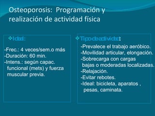 Osteoporosis:  Programaci ó n y  realizaci ó n de actividad física Ideal:   Tipo de actividad :  -Frec.:  4  veces/sem. o más -Duración: 60 min. -Intens.: según capac. funcional (mets)  y fuerza muscular previa. -Prevalece el trabajo aeróbico. -Movilidad articular, elongación. - Sobrecarga con c argas bajas  o moderadas  localizadas. -Relajación. -Evitar rebotes. -Ideal: bicicleta, aparatos , pesas, caminata. 