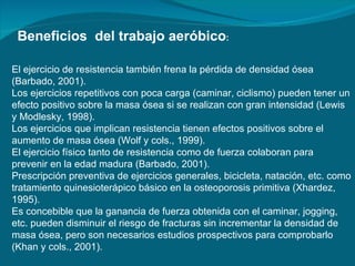 Beneficios  del trabajo aeróbico : El ejercicio de resistencia también frena la pérdida de densidad ósea (Barbado, 2001).  Los ejercicios repetitivos con poca carga (caminar, ciclismo) pueden tener un efecto positivo sobre la masa ósea si se realizan con gran intensidad (Lewis y Modlesky, 1998).  Los ejercicios que implican resistencia tienen efectos positivos sobre el aumento de masa ósea (Wolf y cols., 1999).  El ejercicio físico tanto de resistencia como de fuerza colaboran para prevenir en la edad madura (Barbado, 2001).  Prescripción preventiva de ejercicios generales, bicicleta, natación, etc. como tratamiento quinesioterápico básico en la osteoporosis primitiva (Xhardez, 1995).  Es concebible que la ganancia de fuerza obtenida con el caminar, jogging, etc. pueden disminuir el riesgo de fracturas sin incrementar la densidad de masa ósea, pero son necesarios estudios prospectivos para comprobarlo (Khan y cols., 2001).  