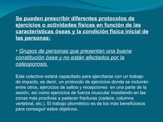 Se pueden prescribir diferentes protocolos de ejercicios o actividades físicas en función de las características óseas y la condición física inicial de las personas: Grupos de personas que presentan una buena constitución ósea y no están afectados por la osteoporosis.   Este colectivo estará capacitado para ejercitarse con un trabajo de impacto, es decir, un protocolo de ejercicios donde se incluirán entre otros, ejercicios de saltos y recepciones  en una parte de la sesión, así como ejercicios de fuerza muscular insistiendo en las zonas más proclives a padecer fracturas (cadera, columna vertebral, etc.). El trabajo pliométrico es de los más beneficiosos para conseguir estos objetivos. 