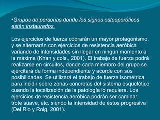 Grupos de personas donde los signos osteoporóticos están instaurados.   Los ejercicios de fuerza cobrarán un mayor protagonismo, y se alternarán con ejercicios de resistencia aeróbica variando de intensidades sin llegar en ningún momento a la máxima (Khan y cols., 2001). El trabajo de fuerza podrá realizarse en circuitos, donde cada miembro del grupo se ejercitará de forma independiente y acorde con sus posibilidades. Se utilizará el trabajo de fuerza isométrica para incidir sobre zonas concretas del sistema esquelético cuando la localización de la patología lo requiera. Los ejercicios de resistencia aeróbica podrán ser caminar, trote suave, etc. siendo la intensidad de éstos progresiva (Del Rio y Roig, 2001). 